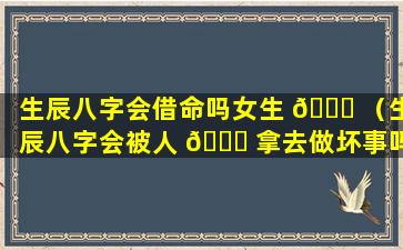 生辰八字会借命吗女生 🐎 （生辰八字会被人 💐 拿去做坏事吗）